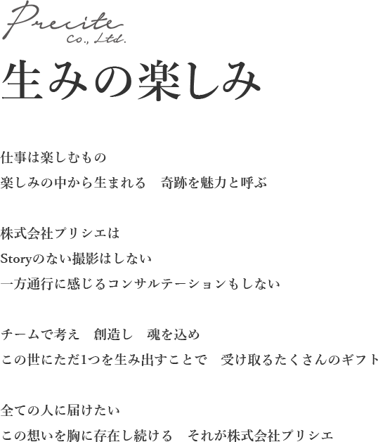 仕事は楽しむもの
楽しみの中から生まれる　奇跡を魅力と呼ぶ

株式会社プリシエは
Storyのない撮影はしない
一方通行に感じるコンサルテーションもしない

チームで考え　創造し　魂を込め
この世にただ1つを生み出すことで　受け取るたくさんのギフト

全ての人に届けたい
この想いを胸に存在し続ける　それが株式会社プリシエ