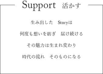 Support 活かす　生み出した　Storyは　何度も想いを紡ぎ　届け続ける　その魅力は生まれ変わり　時代の流れ　そのものになる