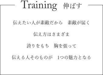 Training 伸ばす　伝えたい人が素敵だから　素敵が届く　伝え方はいろいろだから　誇りをもち　胸を張って　伝える人そのものが　1つの魅力となる