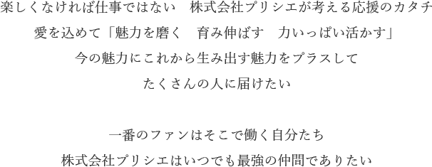楽しくなければ仕事ではない　株式会社プリシエが考える応援のカタチ
愛を込めて「魅力を磨く　育み伸ばす　力いっぱい活かす」
今の魅力にこれから生み出す魅力をプラスして
たくさんの人に届けたい

一番のファンはそこで働く自分たち
株式会社プリシエはいつでも最強の仲間でありたい