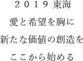 ２０１９ 東海愛と希望を胸に新たな価値の創造をここから始める