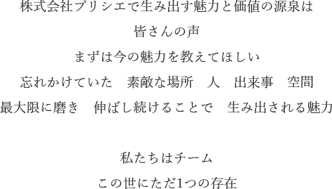 株式会社プリシエで生み出す魅力と価値の源泉は
皆さんの声
まずは今の魅力を教えてほしい
忘れかけていた　素敵な場所　人　出来事　空間
最大限に磨き　伸ばし続けることで　生み出される魅力

私たちはチーム
この世にただ1つの存在